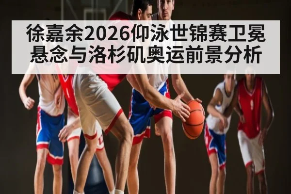 徐嘉余2026仰泳世锦赛卫冕悬念与洛杉矶奥运前景分析